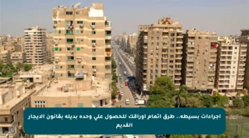 إجراءات بسيطة.. طرق إتمام أوراقك للحصول على وحدة بديلة بقانون الإيجار القديم